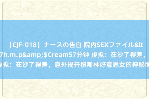 【CJF-018】ナースの告白 院内SEXファイル</a>2008-03-07h.m.p&$Cream57分钟 虚拟：在沙了得差，意外揭开穆斯林好意思女的神秘面纱，她非我不嫁