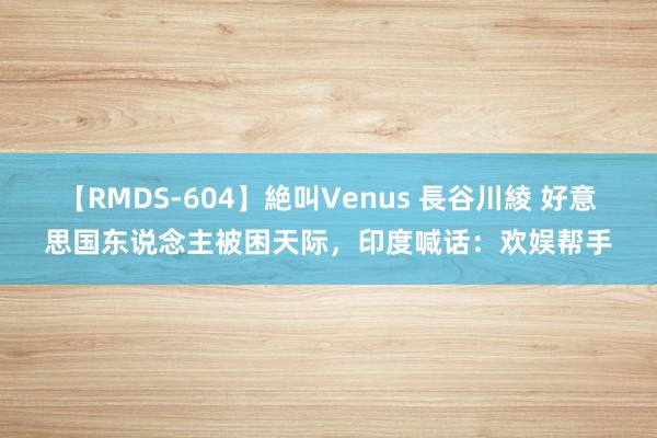 【RMDS-604】絶叫Venus 長谷川綾 好意思国东说念主被困天际，印度喊话：欢娱帮手