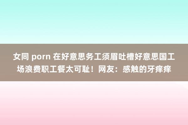 女同 porn 在好意思务工须眉吐槽好意思国工场浪费职工餐太可耻！网友：感触的牙痒痒