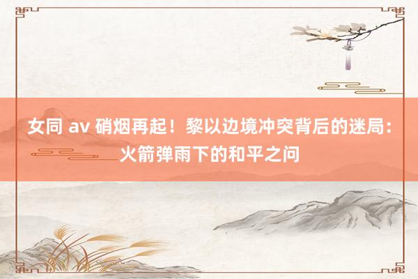 女同 av 硝烟再起！黎以边境冲突背后的迷局：火箭弹雨下的和平之问