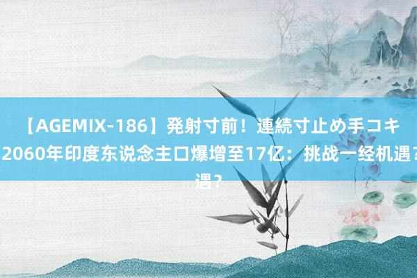 【AGEMIX-186】発射寸前！連続寸止め手コキ 2060年印度东说念主口爆增至17亿：挑战一经机遇？