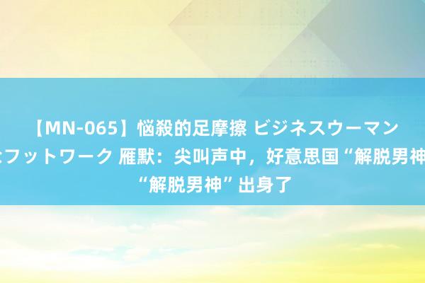 【MN-065】悩殺的足摩擦 ビジネスウーマンの淫らなフットワーク 雁默：尖叫声中，好意思国“解脱男神”出身了