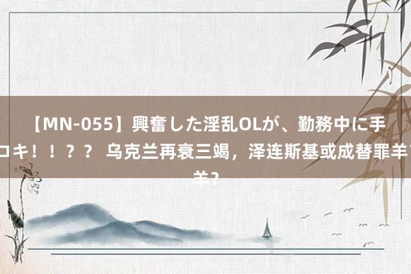 【MN-055】興奮した淫乱OLが、勤務中に手コキ！！？？ 乌克兰再衰三竭，泽连斯基或成替罪羊？