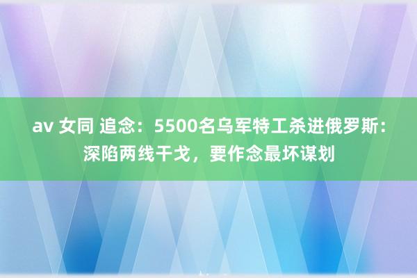 av 女同 追念：5500名乌军特工杀进俄罗斯：深陷两线干戈，要作念最坏谋划