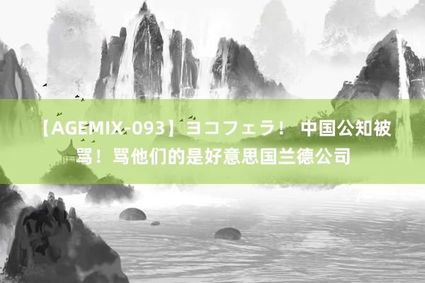 【AGEMIX-093】ヨコフェラ！ 中国公知被骂！骂他们的是好意思国兰德公司