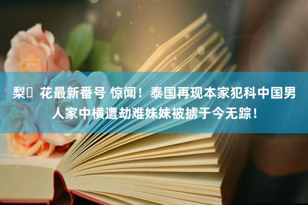 梨々花最新番号 惊闻！泰国再现本家犯科中国男人家中横遭劫难妹妹被掳于今无踪！