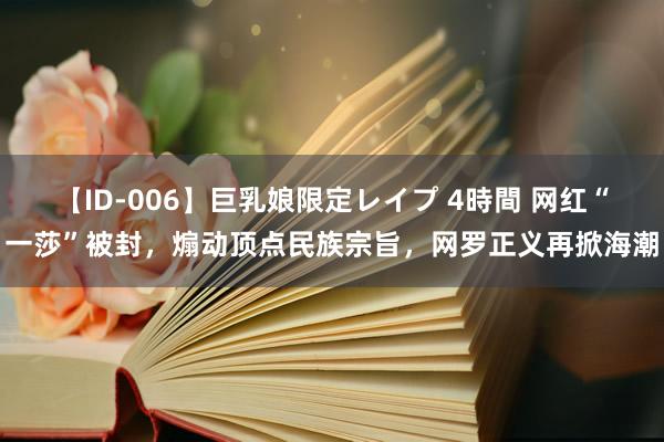 【ID-006】巨乳娘限定レイプ 4時間 网红“一莎”被封，煽动顶点民族宗旨，网罗正义再掀海潮