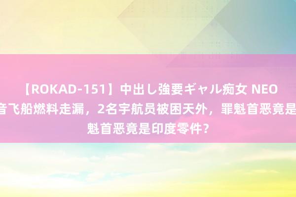 【ROKAD-151】中出し強要ギャル痴女 NEO 4時間 波音飞船燃料走漏，2名宇航员被困天外，罪魁首恶竟是印度零件？