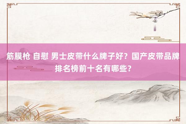 筋膜枪 自慰 男士皮带什么牌子好？国产皮带品牌排名榜前十名有哪些？