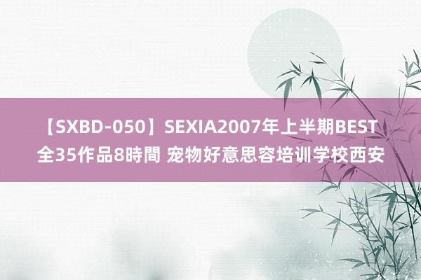 【SXBD-050】SEXIA2007年上半期BEST 全35作品8時間 宠物好意思容培训学校西安