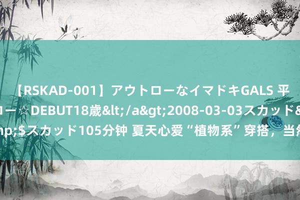 【RSKAD-001】アウトローなイマドキGALS 平成生まれ アウトロー☆DEBUT18歳</a>2008-03-03スカッド&$スカッド105分钟 夏天心爱“植物系”穿搭，当然舛错慵懒的氛围感，很诊治