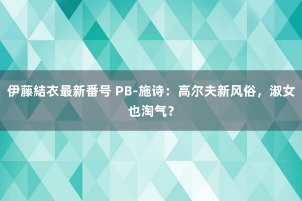 伊藤結衣最新番号 PB-施诗：高尔夫新风俗，淑女也淘气？