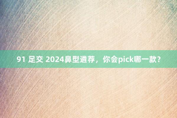 91 足交 2024鼻型遴荐，你会pick哪一款？