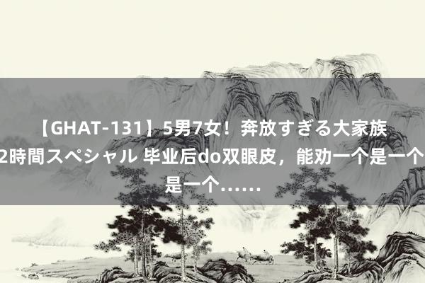 【GHAT-131】5男7女！奔放すぎる大家族 春の2時間スペシャル 毕业后do双眼皮，能劝一个是一个……