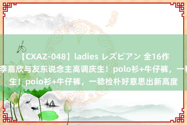 【CXAZ-048】ladies レズビアン 全16作品 PartIV 4時間 阔太李嘉欣与友东说念主高调庆生！polo衫+牛仔裤，一稔检朴好意思出新高度