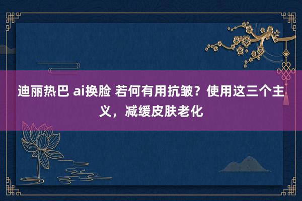 迪丽热巴 ai换脸 若何有用抗皱？使用这三个主义，减缓皮肤老化