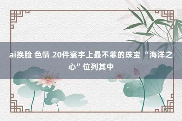 ai换脸 色情 20件寰宇上最不菲的珠宝 “海洋之心”位列其中