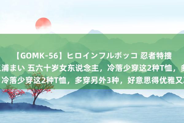 【GOMK-56】ヒロインフルボッコ 忍者特捜隊バードファイター 三浦まい 五六十岁女东说念主，冷落少穿这2种T恤，多穿另外3种，好意思得优雅又减龄