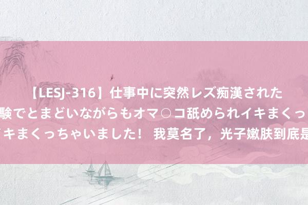 【LESJ-316】仕事中に突然レズ痴漢された私（ノンケ）初めての経験でとまどいながらもオマ○コ舐められイキまくっちゃいました！ 我莫名了，光子嫩肤到底是不是销耗陷坑？