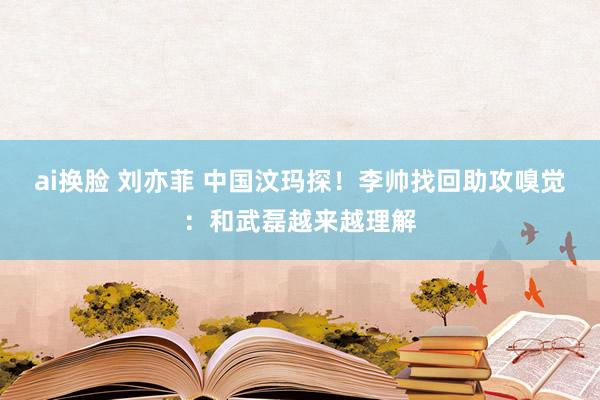 ai换脸 刘亦菲 中国汶玛探！李帅找回助攻嗅觉：和武磊越来越理解