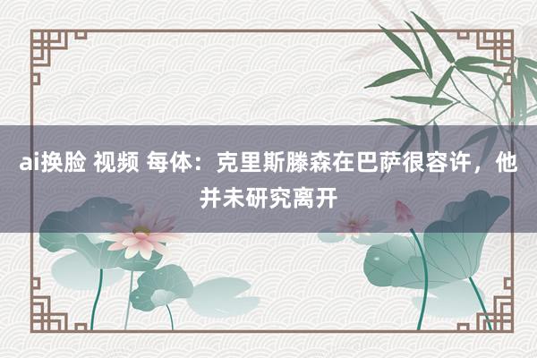 ai换脸 视频 每体：克里斯滕森在巴萨很容许，他并未研究离开