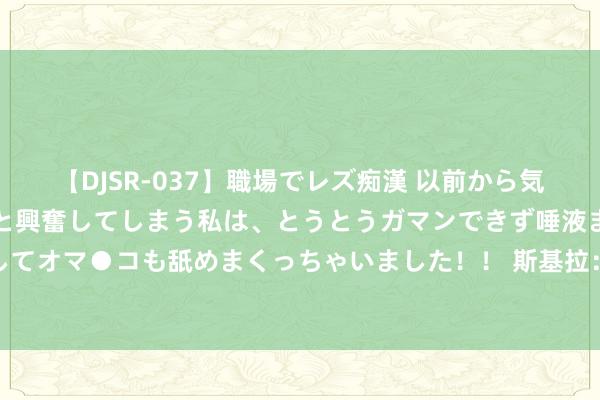 【DJSR-037】職場でレズ痴漢 以前から気になるあの娘を見つけると興奮してしまう私は、とうとうガマンできず唾液まみれでディープキスをしてオマ●コも舐めまくっちゃいました！！ 斯基拉：布莱顿中场吉尔莫接近加盟那不勒斯，转会费总数1700万欧