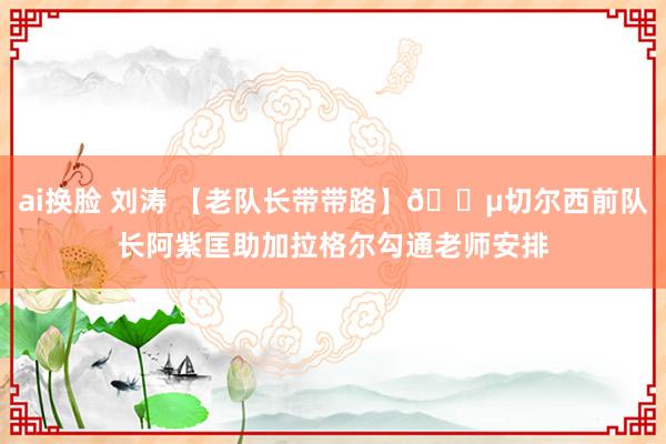 ai换脸 刘涛 【老队长带带路】?切尔西前队长阿紫匡助加拉格尔勾通老师安排