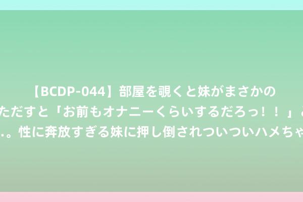 【BCDP-044】部屋を覗くと妹がまさかのアナルオナニー。問いただすと「お前もオナニーくらいするだろっ！！」と逆に襲われたボク…。性に奔放すぎる妹に押し倒されついついハメちゃった近親性交12編 陈晋一：战国安带着点复仇心态，感谢教育、队友把我蔼然得很好