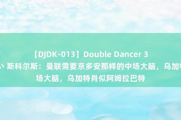 【DJDK-013】Double Dancer 3 篠田ゆう 三浦まい 斯科尔斯：曼联需要京多安那样的中场大脑，乌加特肖似阿姆拉巴特