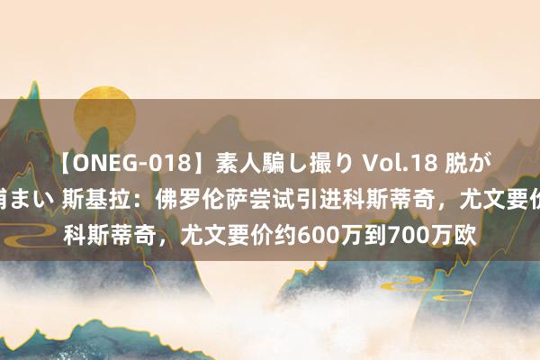 【ONEG-018】素人騙し撮り Vol.18 脱がし屋 美人限定。 三浦まい 斯基拉：佛罗伦萨尝试引进科斯蒂奇，尤文要价约600万到700万欧