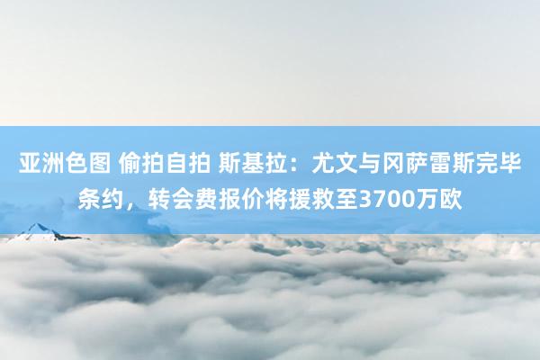 亚洲色图 偷拍自拍 斯基拉：尤文与冈萨雷斯完毕条约，转会费报价将援救至3700万欧