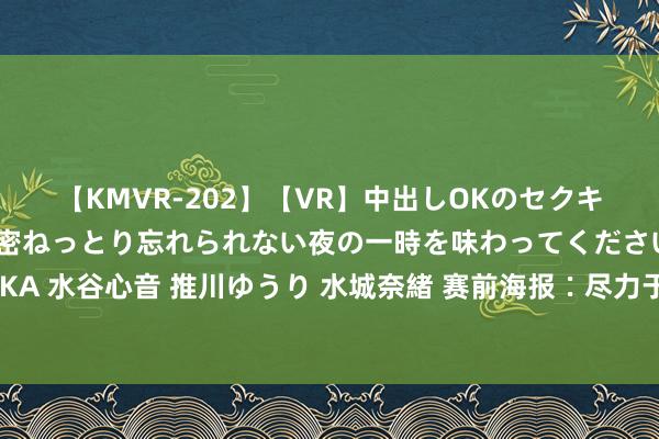 【KMVR-202】【VR】中出しOKのセクキャバにようこそ◆～濃密ねっとり忘れられない夜の一時を味わってくださいね◆～ 波多野結衣 AIKA 水谷心音 推川ゆうり 水城奈緒 赛前海报∶尽力于皆心✅中乙联赛第20轮 陕西聚拢?湖南湘涛