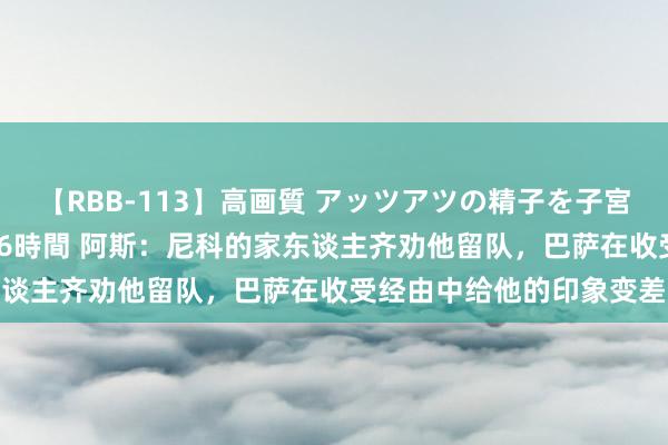 【RBB-113】高画質 アッツアツの精子を子宮に孕ませ中出し120発16時間 阿斯：尼科的家东谈主齐劝他留队，巴萨在收受经由中给他的印象变差