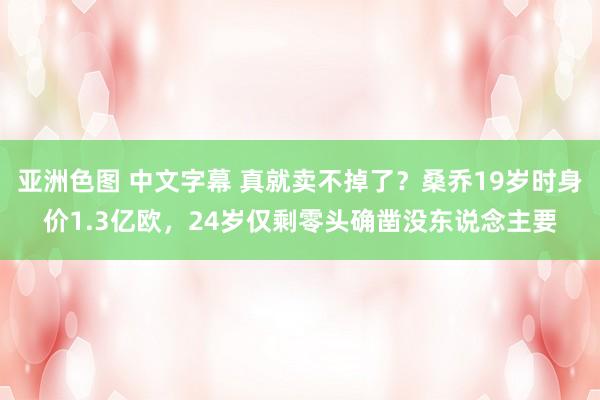 亚洲色图 中文字幕 真就卖不掉了？桑乔19岁时身价1.3亿欧，24岁仅剩零头确凿没东说念主要