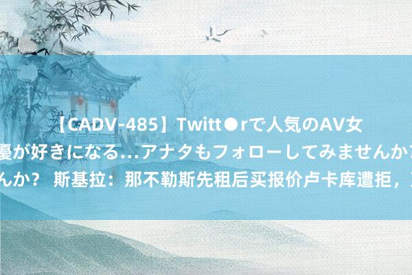 【CADV-485】Twitt●rで人気のAV女優 SNSでますますAV女優が好きになる…アナタもフォローしてみませんか？ 斯基拉：那不勒斯先租后买报价卢卡库遭拒，蓝军要价至少3500万欧