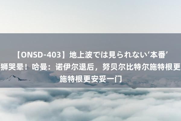 【ONSD-403】地上波では見られない‘本番’4時間 特狮哭晕！哈曼：诺伊尔退后，努贝尔比特尔施特根更安妥一门