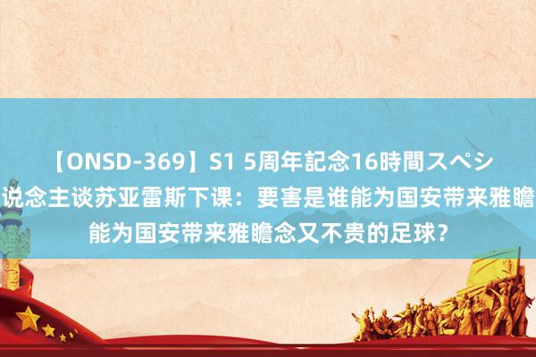 【ONSD-369】S1 5周年記念16時間スペシャル RED 媒体东说念主谈苏亚雷斯下课：要害是谁能为国安带来雅瞻念又不贵的足球？