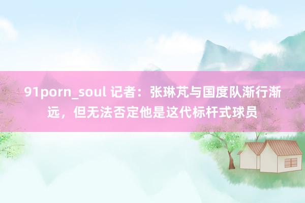 91porn_soul 记者：张琳芃与国度队渐行渐远，但无法否定他是这代标杆式球员