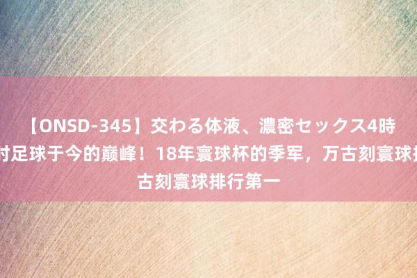 【ONSD-345】交わる体液、濃密セックス4時間 比利时足球于今的巅峰！18年寰球杯的季军，万古刻寰球排行第一