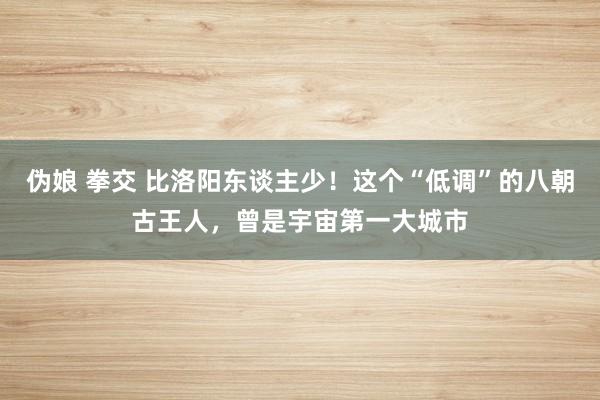 伪娘 拳交 比洛阳东谈主少！这个“低调”的八朝古王人，曾是宇宙第一大城市