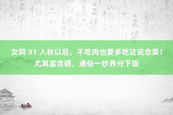 女同 91 入秋以后，不吃肉也要多吃这说念菜！尤其富含硒，通俗一炒养分下饭