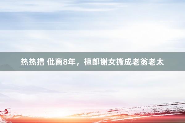 热热撸 仳离8年，檀郎谢女撕成老翁老太