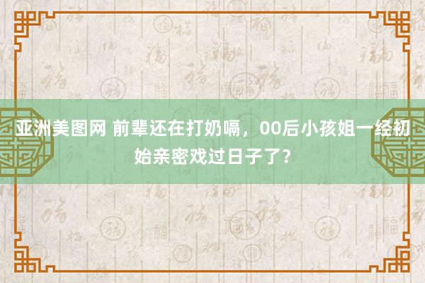 亚洲美图网 前辈还在打奶嗝，00后小孩姐一经初始亲密戏过日子了？