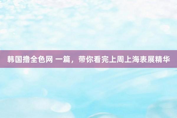 韩国撸全色网 一篇，带你看完上周上海表展精华