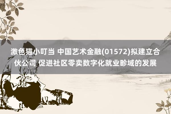 激色猫小叮当 中国艺术金融(01572)拟建立合伙公司 促进社区零卖数字化就业畛域的发展