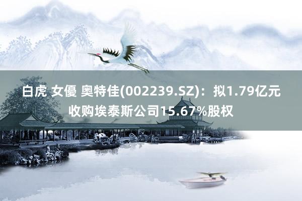 白虎 女優 奥特佳(002239.SZ)：拟1.79亿元收购埃泰斯公司15.67%股权