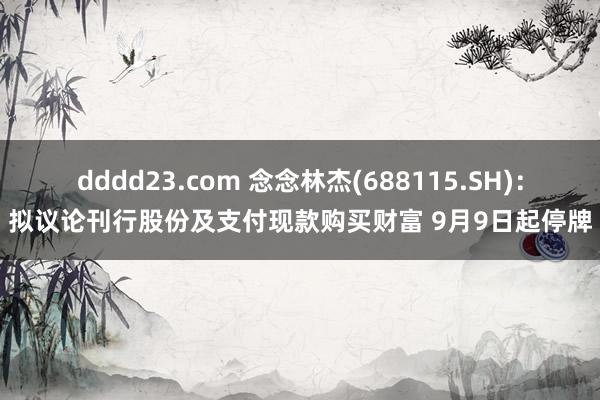 dddd23.com 念念林杰(688115.SH)：拟议论刊行股份及支付现款购买财富 9月9日起停牌