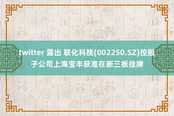 twitter 露出 联化科技(002250.SZ)控股子公司上海宝丰获准在新三板挂牌