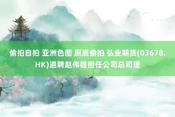 偷拍自拍 亚洲色图 厕底偷拍 弘业期货(03678.HK)遴聘赵伟雄担任公司总司理