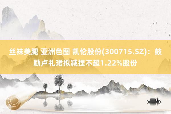 丝袜美腿 亚洲色图 凯伦股份(300715.SZ)：鼓励卢礼珺拟减捏不超1.22%股份